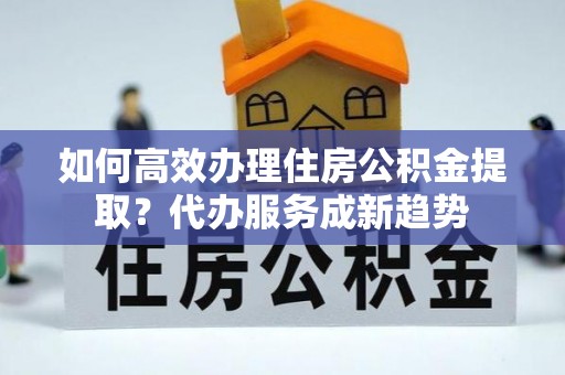 茶陵如何高效办理住房公积金提取？代办服务成新趋势