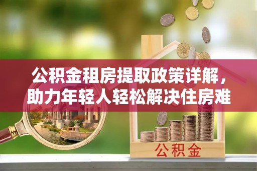 茶陵公积金租房提取政策详解，助力年轻人轻松解决住房难题