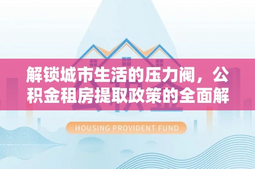 茶陵解锁城市生活的压力阀，公积金租房提取政策的全面解析与实践指南