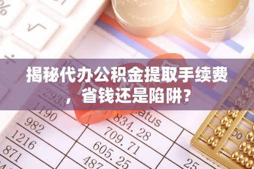 茶陵揭秘代办公积金提取手续费，省钱还是陷阱？