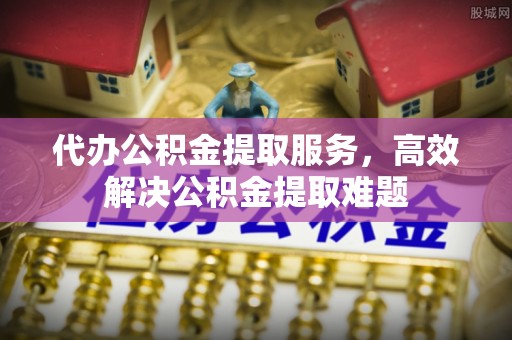 茶陵代办公积金提取服务，高效解决公积金提取难题