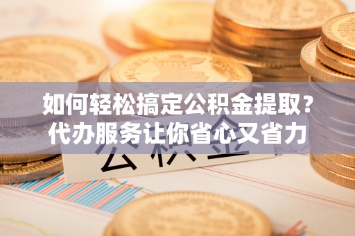 茶陵如何轻松搞定公积金提取？代办服务让你省心又省力