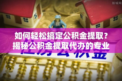 茶陵如何轻松搞定公积金提取？揭秘公积金提取代办的专业服务