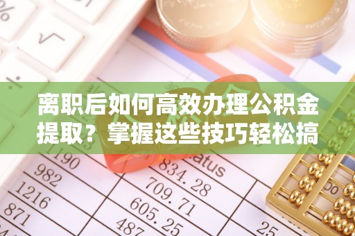 茶陵离职后如何高效办理公积金提取？掌握这些技巧轻松搞定