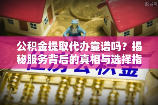 茶陵公积金提取代办靠谱吗？揭秘服务背后的真相与选择指南