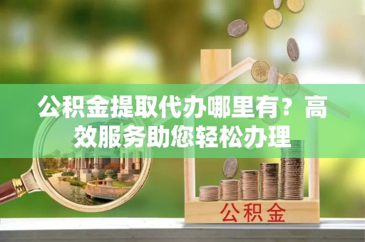 茶陵公积金提取代办哪里有？高效服务助您轻松办理