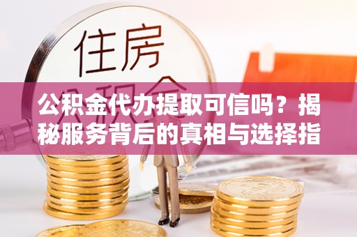 茶陵公积金代办提取可信吗？揭秘服务背后的真相与选择指南