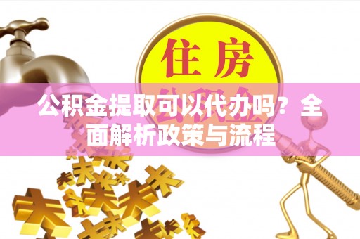 茶陵公积金提取可以代办吗？全面解析政策与流程