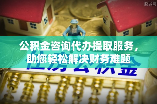 茶陵公积金咨询代办提取服务，助您轻松解决财务难题