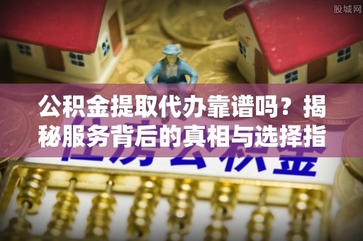 茶陵公积金提取代办靠谱吗？揭秘服务背后的真相与选择指南