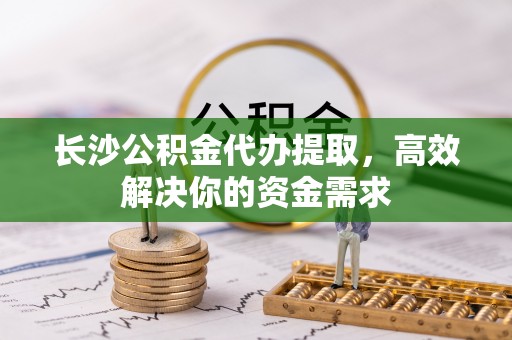 茶陵长沙公积金代办提取，高效解决你的资金需求
