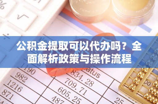 茶陵公积金提取可以代办吗？全面解析政策与操作流程