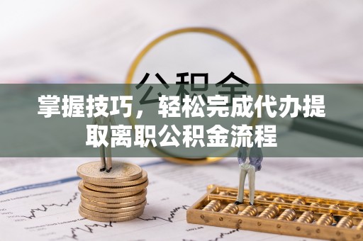 茶陵掌握技巧，轻松完成代办提取离职公积金流程
