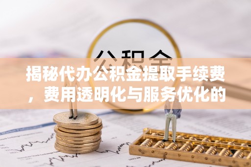 茶陵揭秘代办公积金提取手续费，费用透明化与服务优化的关键