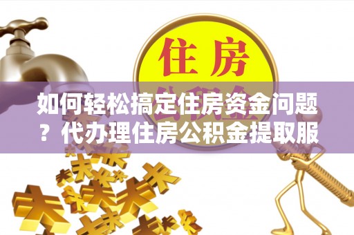 茶陵如何轻松搞定住房资金问题？代办理住房公积金提取服务全解析