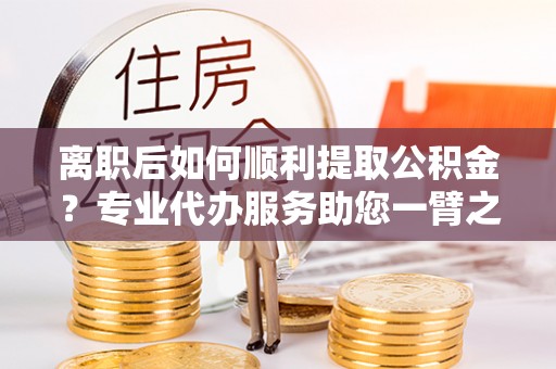茶陵离职后如何顺利提取公积金？专业代办服务助您一臂之力