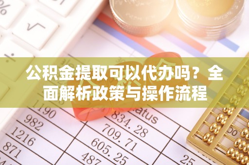 茶陵公积金提取可以代办吗？全面解析政策与操作流程