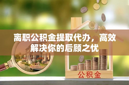 茶陵离职公积金提取代办，高效解决你的后顾之忧