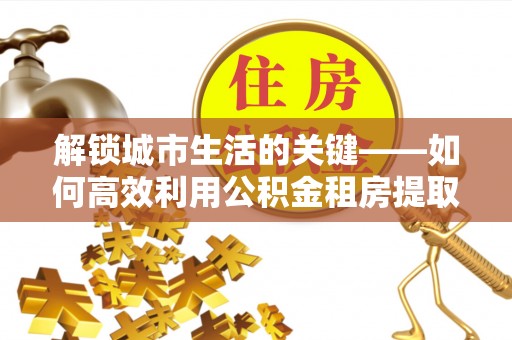 茶陵解锁城市生活的关键——如何高效利用公积金租房提取实现居住自由