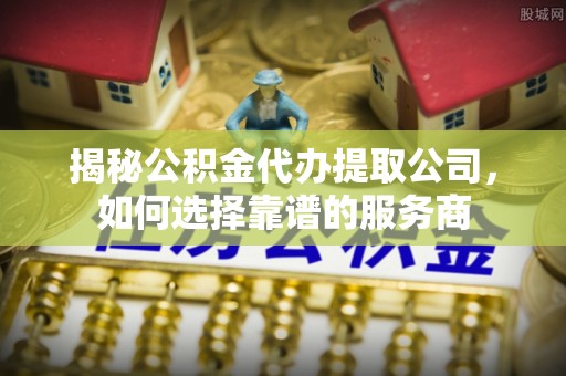 茶陵揭秘公积金代办提取公司，如何选择靠谱的服务商