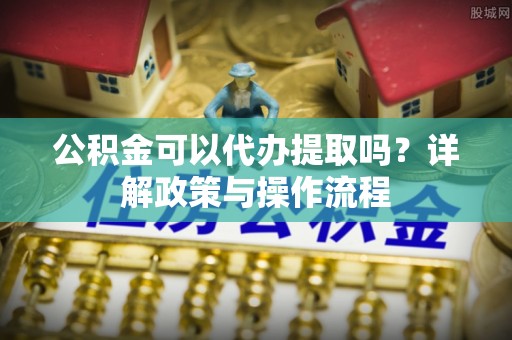 茶陵公积金可以代办提取吗？详解政策与操作流程