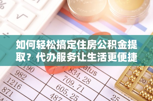 茶陵如何轻松搞定住房公积金提取？代办服务让生活更便捷