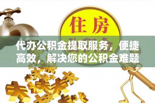 茶陵代办公积金提取服务，便捷高效，解决您的公积金难题