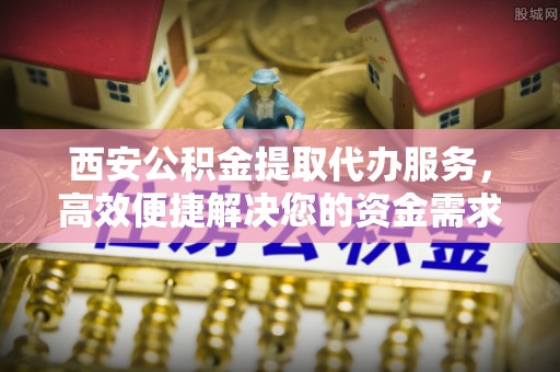 茶陵西安公积金提取代办服务，高效便捷解决您的资金需求