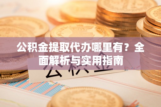 茶陵公积金提取代办哪里有？全面解析与实用指南