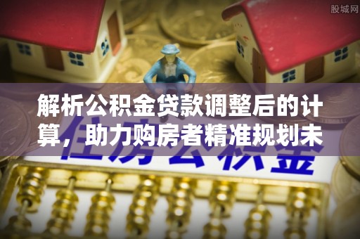 茶陵解析公积金贷款调整后的计算，助力购房者精准规划未来