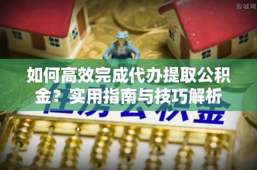 茶陵如何高效完成代办提取公积金？实用指南与技巧解析