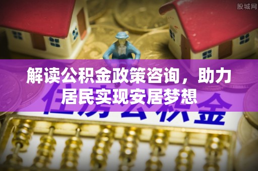茶陵解读公积金政策咨询，助力居民实现安居梦想