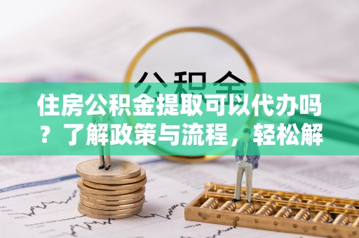 茶陵住房公积金提取可以代办吗？了解政策与流程，轻松解决你的疑问
