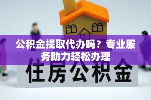 茶陵公积金提取代办吗？专业服务助力轻松办理