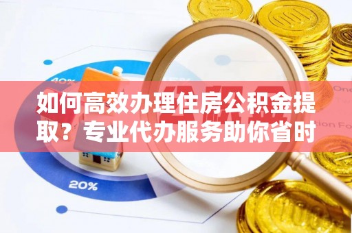茶陵如何高效办理住房公积金提取？专业代办服务助你省时省力