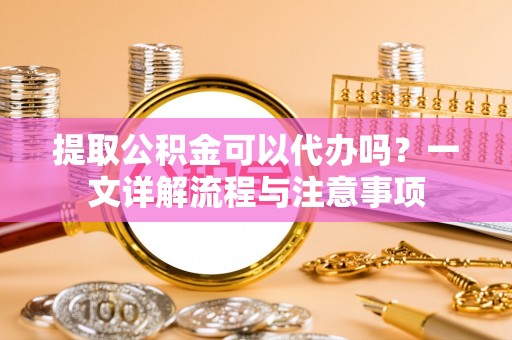 茶陵提取公积金可以代办吗？一文详解流程与注意事项