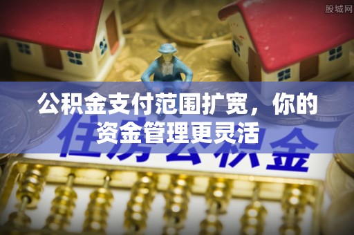 茶陵公积金支付范围扩宽，你的资金管理更灵活