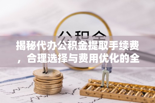 茶陵揭秘代办公积金提取手续费，合理选择与费用优化的全面解析