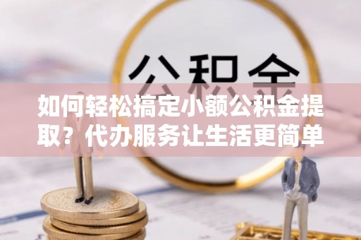茶陵如何轻松搞定小额公积金提取？代办服务让生活更简单