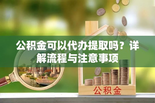 茶陵公积金可以代办提取吗？详解流程与注意事项