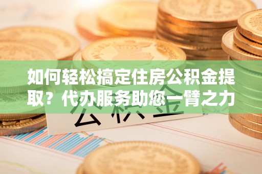 茶陵如何轻松搞定住房公积金提取？代办服务助您一臂之力