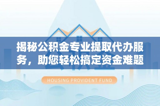 茶陵揭秘公积金专业提取代办服务，助您轻松搞定资金难题