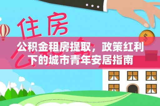 茶陵公积金租房提取，政策红利下的城市青年安居指南