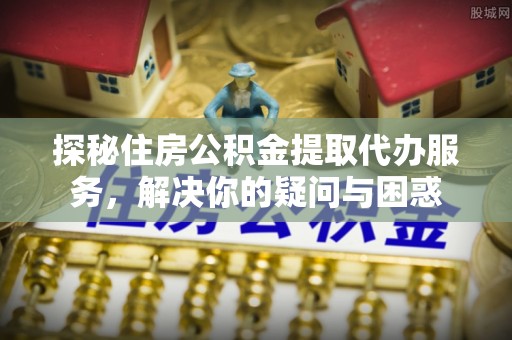 茶陵探秘住房公积金提取代办服务，解决你的疑问与困惑