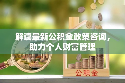 茶陵解读最新公积金政策咨询，助力个人财富管理