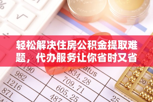 茶陵轻松解决住房公积金提取难题，代办服务让你省时又省心