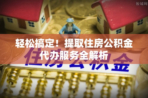 茶陵轻松搞定！提取住房公积金代办服务全解析
