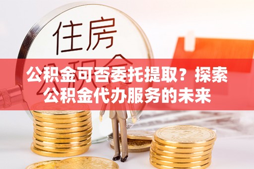 茶陵公积金可否委托提取？探索公积金代办服务的未来