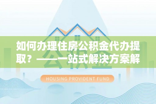 茶陵如何办理住房公积金代办提取？——一站式解决方案解析