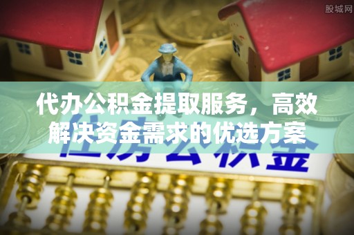 茶陵代办公积金提取服务，高效解决资金需求的优选方案